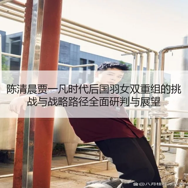 陈清晨贾一凡时代后国羽女双重组的挑战与战略路径全面研判与展望