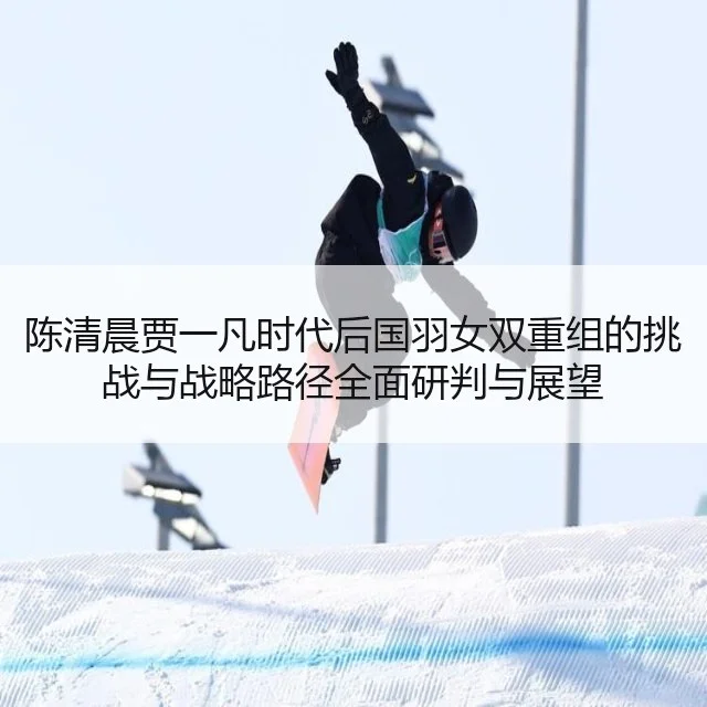 陈清晨贾一凡时代后国羽女双重组的挑战与战略路径全面研判与展望